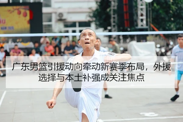 广东男篮引援动向牵动新赛季布局，外援选择与本土补强成关注焦点