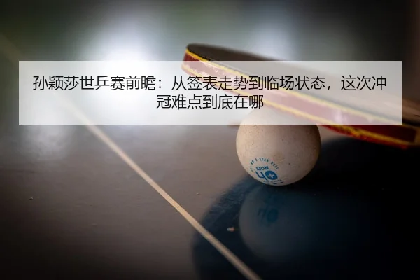 孙颖莎世乒赛前瞻：从签表走势到临场状态，这次冲冠难点到底在哪